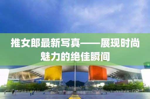 推女郎最新寫真——展現(xiàn)時尚魅力的絕佳瞬間