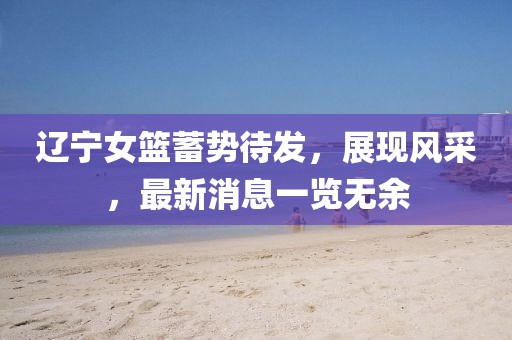 遼寧女籃蓄勢待發(fā)，展現(xiàn)風(fēng)采，最新消息一覽無余