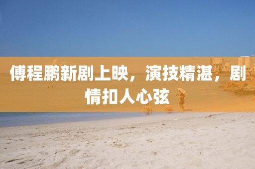 傅程鵬新劇上映，演技精湛，劇情扣人心弦