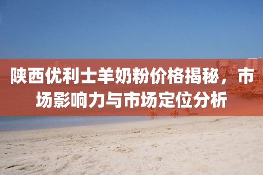 陜西優(yōu)利士羊奶粉價(jià)格揭秘，市場(chǎng)影響力與市場(chǎng)定位分析