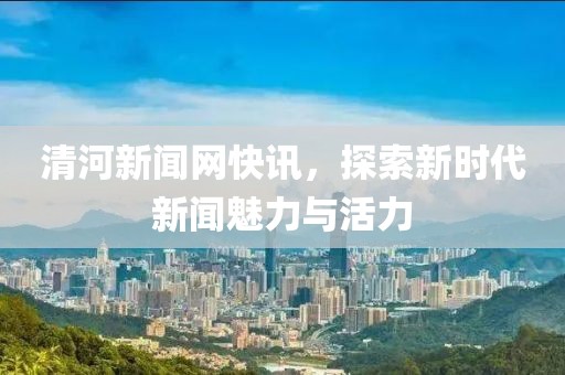 清河新聞網(wǎng)快訊，探索新時(shí)代新聞魅力與活力