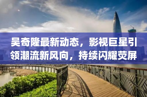 吳奇隆最新動態(tài)，影視巨星引領(lǐng)潮流新風(fēng)向，持續(xù)閃耀熒屏