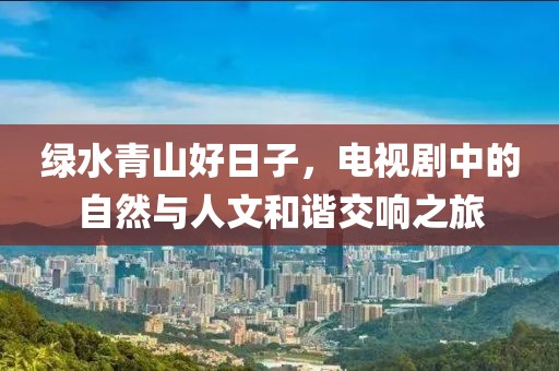 綠水青山好日子，電視劇中的自然與人文和諧交響之旅