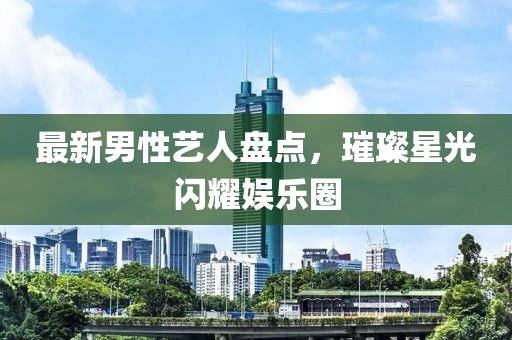 最新男性藝人盤(pán)點(diǎn)，璀璨星光閃耀娛樂(lè)圈