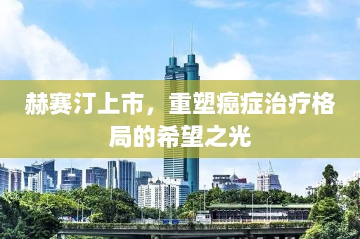 赫賽汀上市，重塑癌癥治療格局的希望之光