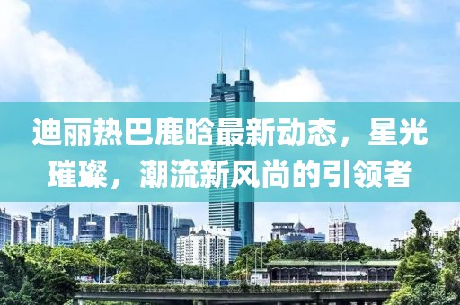 迪麗熱巴鹿晗最新動態(tài)，星光璀璨，潮流新風尚的引領(lǐng)者