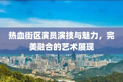 熱血街區(qū)演員演技與魅力，完美融合的藝術(shù)展現(xiàn)