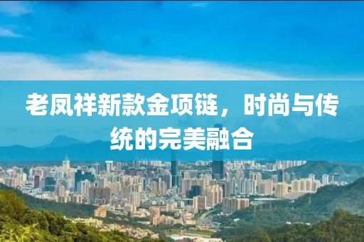 老鳳祥新款金項(xiàng)鏈，時(shí)尚與傳統(tǒng)的完美融合