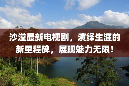 沙溢最新電視劇，演繹生涯的新里程碑，展現(xiàn)魅力無限！