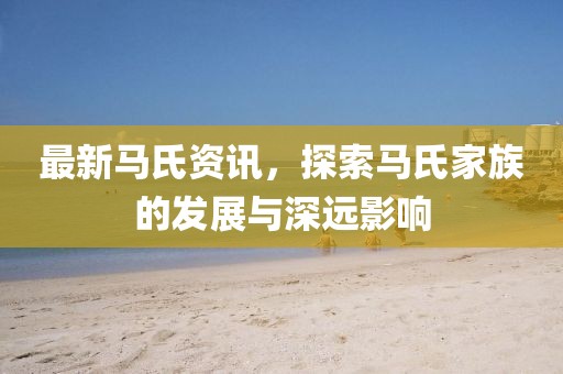 最新馬氏資訊，探索馬氏家族的發(fā)展與深遠影響