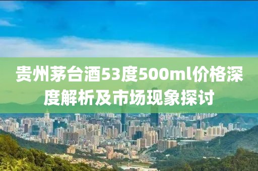 貴州茅臺酒53度500ml價格深度解析及市場現(xiàn)象探討