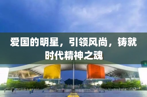 愛國的明星，引領(lǐng)風尚，鑄就時代精神之魂
