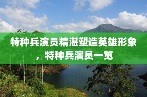 特種兵演員精湛塑造英雄形象，特種兵演員一覽