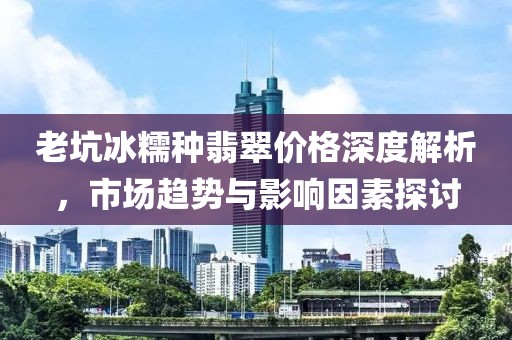 老坑冰糯種翡翠價(jià)格深度解析，市場(chǎng)趨勢(shì)與影響因素探討