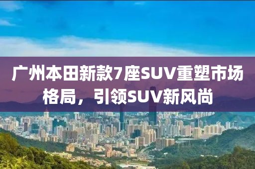 廣州本田新款7座SUV重塑市場(chǎng)格局，引領(lǐng)SUV新風(fēng)尚