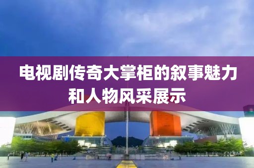電視劇傳奇大掌柜的敘事魅力和人物風采展示
