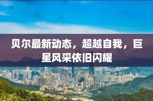 貝爾最新動(dòng)態(tài)，超越自我，巨星風(fēng)采依舊閃耀