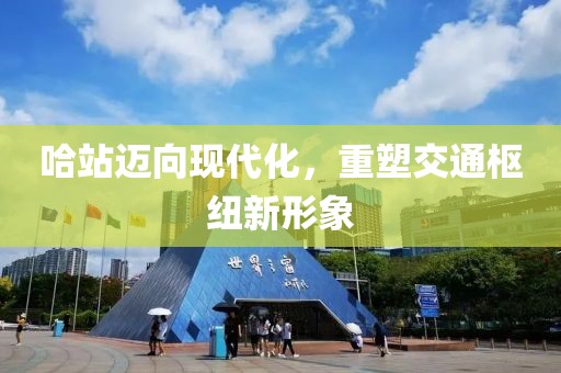 哈站邁向現(xiàn)代化，重塑交通樞紐新形象