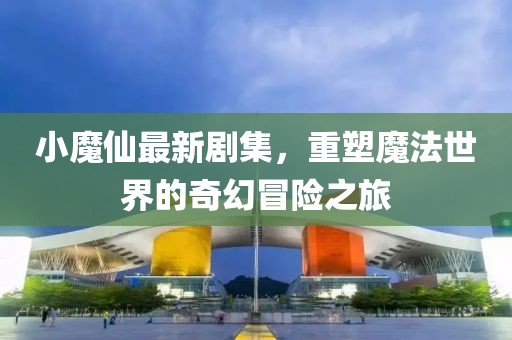 小魔仙最新劇集，重塑魔法世界的奇幻冒險之旅