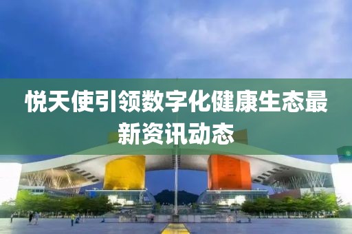 悅天使引領(lǐng)數(shù)字化健康生態(tài)最新資訊動(dòng)態(tài)