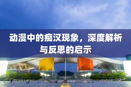 動漫中的癡漢現(xiàn)象，深度解析與反思的啟示