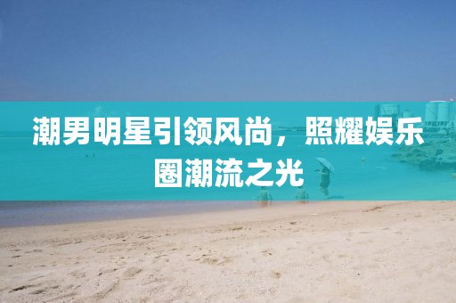 潮男明星引領(lǐng)風尚，照耀娛樂圈潮流之光