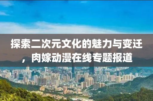 探索二次元文化的魅力與變遷，肉嫁動漫在線專題報道