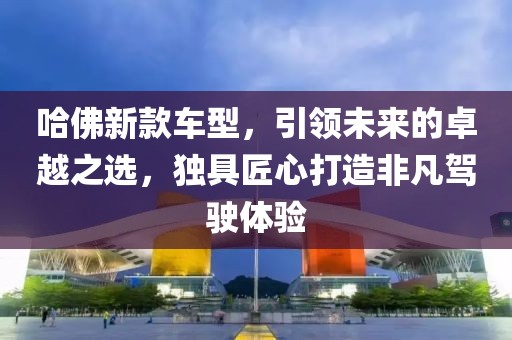 哈佛新款車型，引領(lǐng)未來(lái)的卓越之選，獨(dú)具匠心打造非凡駕駛體驗(yàn)