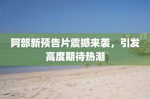 阿部新預(yù)告片震撼來(lái)襲，引發(fā)高度期待熱潮
