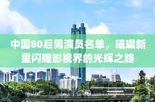 中國80后男演員名單，璀璨新星閃耀影視界的光輝之路