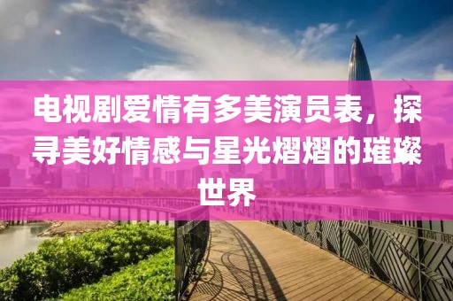 電視劇愛(ài)情有多美演員表，探尋美好情感與星光熠熠的璀璨世界