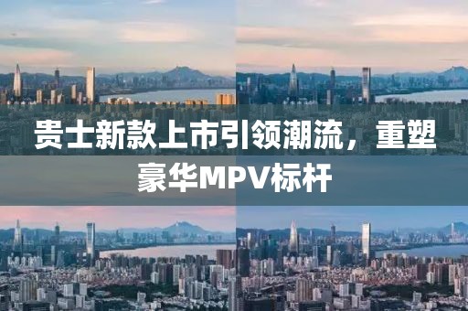 貴士新款上市引領(lǐng)潮流，重塑豪華MPV標(biāo)桿