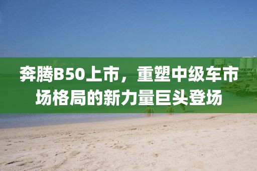 奔騰B50上市，重塑中級(jí)車市場(chǎng)格局的新力量巨頭登場(chǎng)