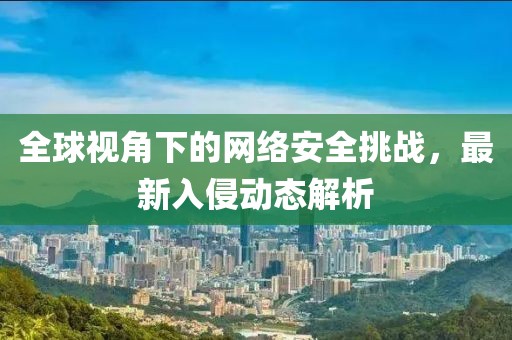 全球視角下的網(wǎng)絡安全挑戰(zhàn)，最新入侵動態(tài)解析