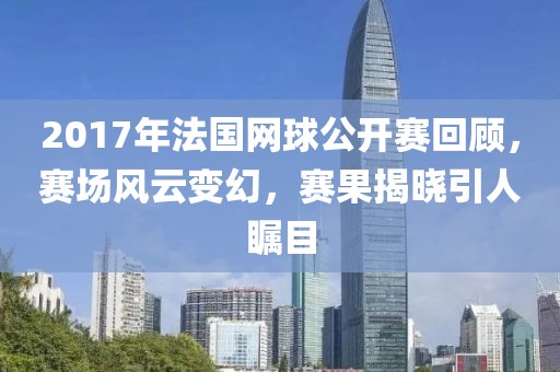 2017年法國網(wǎng)球公開賽回顧，賽場風(fēng)云變幻，賽果揭曉引人矚目