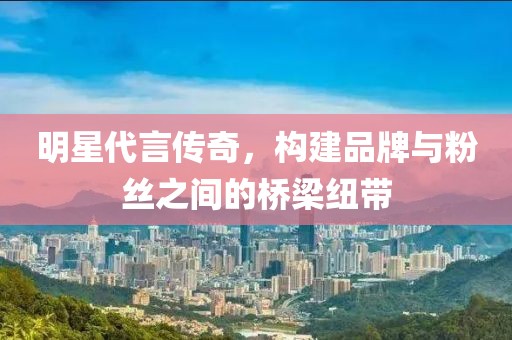 明星代言傳奇，構(gòu)建品牌與粉絲之間的橋梁紐帶