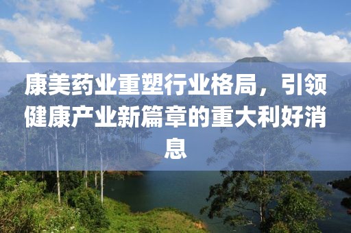 康美藥業(yè)重塑行業(yè)格局，引領(lǐng)健康產(chǎn)業(yè)新篇章的重大利好消息