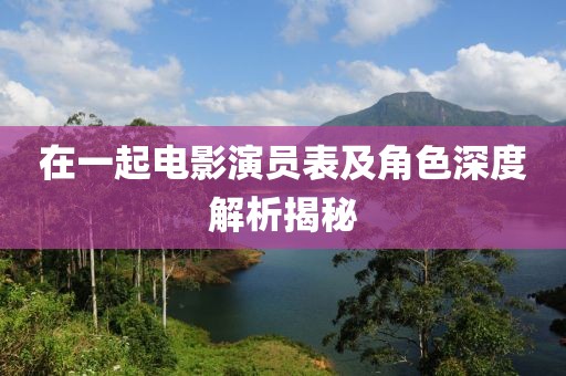 在一起電影演員表及角色深度解析揭秘