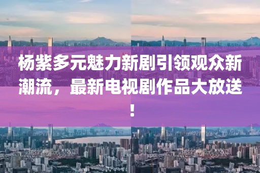 楊紫多元魅力新劇引領(lǐng)觀眾新潮流，最新電視劇作品大放送！
