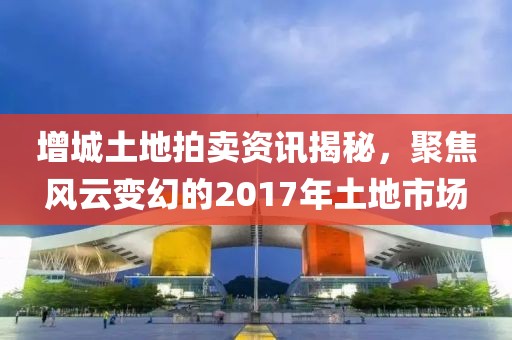 增城土地拍賣資訊揭秘，聚焦風(fēng)云變幻的2017年土地市場(chǎng)