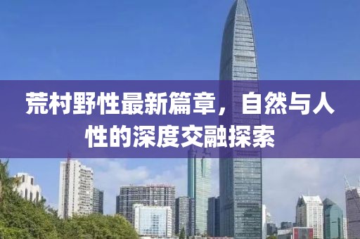 荒村野性最新篇章，自然與人性的深度交融探索