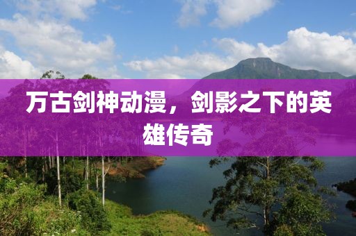 萬古劍神動漫，劍影之下的英雄傳奇