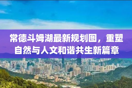 常德斗姆湖最新規(guī)劃圖，重塑自然與人文和諧共生新篇章