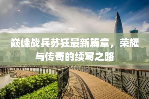 巔峰戰(zhàn)兵蘇狂最新篇章，榮耀與傳奇的續(xù)寫之路