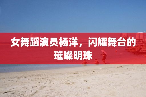 女舞蹈演員楊洋，閃耀舞臺的璀璨明珠