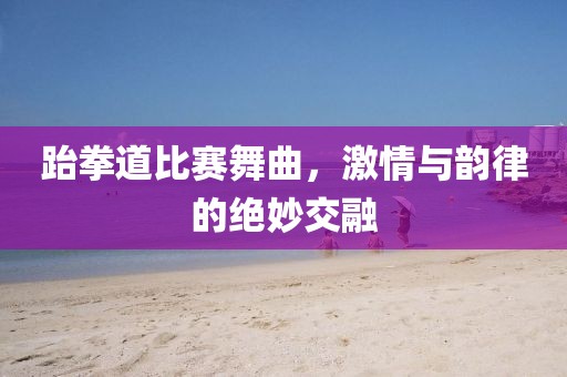 跆拳道比賽舞曲，激情與韻律的絕妙交融