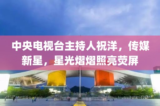 中央電視臺主持人祝洋，傳媒新星，星光熠熠照亮熒屏