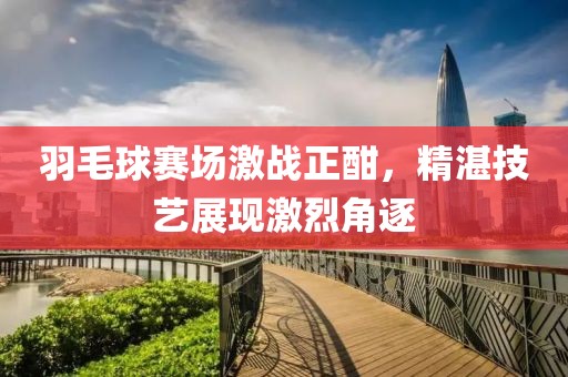 羽毛球賽場激戰(zhàn)正酣，精湛技藝展現(xiàn)激烈角逐