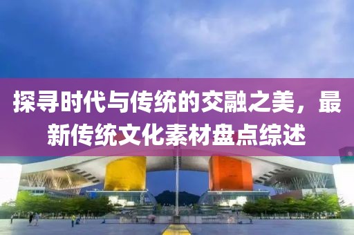 探尋時(shí)代與傳統(tǒng)的交融之美，最新傳統(tǒng)文化素材盤(pán)點(diǎn)綜述