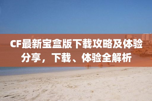 CF最新寶盒版下載攻略及體驗(yàn)分享，下載、體驗(yàn)全解析